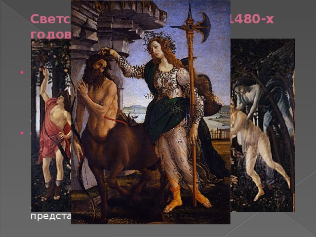 Светские произведения 1480-х годов   Боттичелли посещал Платоновскую академию Лоренцо Великолепного, где встречался с Фичино Пико и Полициано, тем самым подпав под влияние неоплатонизма, что нашло отражение в его картинах светской тематики. Самое известное и самое загадочное произведение Боттичелли — «Весна »(1482). Картина вместе с «Палладой и кентавром» (1482-1483) Боттичелли и «Мадонной с Младенцем» неизвестного автора предназначалась для украшения флорентийского дворца Лоренцо ди Пьерфранческо, представителя семейства Медичи 