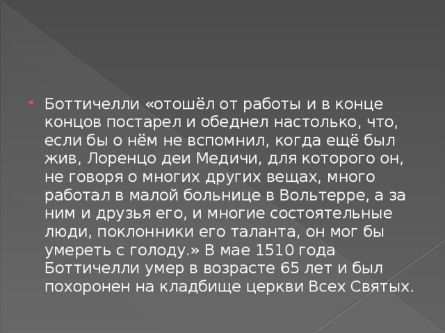Боттичелли «отошёл от работы и в конце концов постарел и обеднел настолько, что, если бы о нём не вспомнил, когда ещё был жив, Лоренцо деи Медичи, для которого он, не говоря о многих других вещах, много работал в малой больнице в Вольтерре, а за ним и друзья его, и многие состоятельные люди, поклонники его таланта, он мог бы умереть с голоду.» В мае 1510 года Боттичелли умер в возрасте 65 лет и был похоронен на кладбище церкви Всех Святых. 