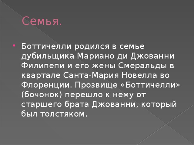 Семья. Боттичелли родился в семье дубильщика Мариано ди Джованни Филипепи и его жены Смеральды в квартале Санта-Мария Новелла во Флоренции. Прозвище «Боттичелли» (бочонок) перешло к нему от старшего брата Джованни, который был толстяком. 