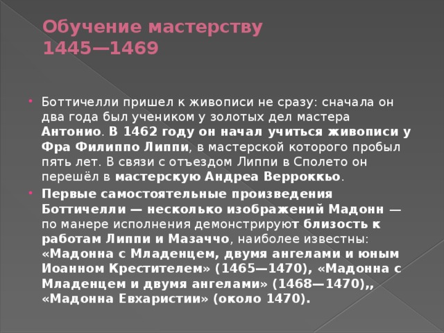 Обучение мастерству  1445—1469   Боттичелли пришел к живописи не сразу: сначала он два года был учеником у золотых дел мастера Антонио . В 1462 году он начал учиться живописи у Фра Филиппо Липпи , в мастерской которого пробыл пять лет. В связи с отъездом Липпи в Сполето он перешёл в мастерскую Андреа Верроккьо . Первые самостоятельные произведения Боттичелли — несколько изображений Мадонн  — по манере исполнения демонстрирую т близость к работам Липпи и Мазаччо , наиболее известны: «Мадонна с Младенцем, двумя ангелами и юным Иоанном Крестителем» (1465—1470), «Мадонна с Младенцем и двумя ангелами» (1468—1470),, «Мадонна Евхаристии» (около 1470). 