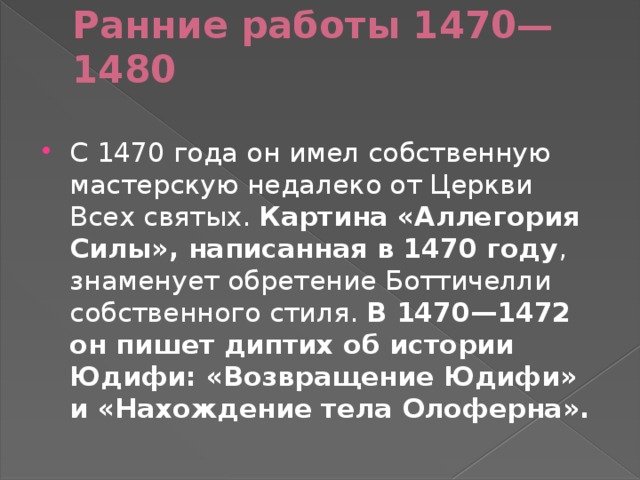 Ранние работы 1470—1480   С 1470 года он имел собственную мастерскую недалеко от Церкви Всех святых. Картина «Аллегория Силы», написанная в 1470 году , знаменует обретение Боттичелли собственного стиля. В 1470—1472 он пишет диптих об истории Юдифи: «Возвращение Юдифи» и «Нахождение тела Олоферна». 