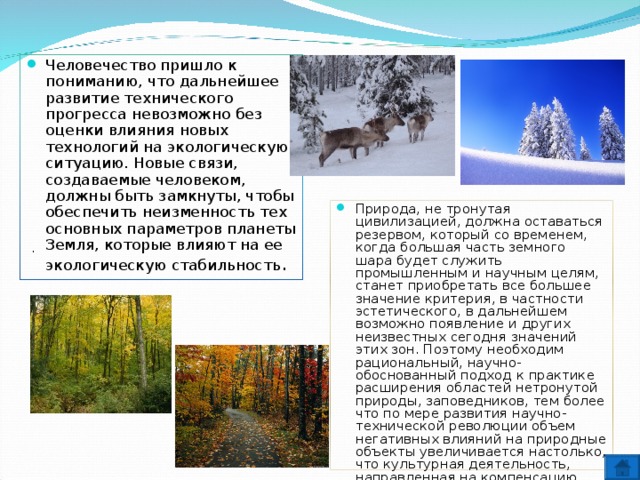 Человечество пришло к пониманию, что дальнейшее развитие технического прогресса невозможно без оценки влияния новых технологий на экологическую ситуацию. Новые связи, создаваемые человеком, должны быть замкнуты, чтобы обеспечить неизменность тех основных параметров планеты Земля, которые влияют на ее экологическую стабильность . Природа, не тронутая цивилизацией, должна оставаться резервом, который со временем, когда большая часть земного шара будет служить промышленным и научным целям, станет приобретать все большее значение критерия, в частности эстетического, в дальнейшем возможно появление и других неизвестных сегодня значений этих зон. Поэтому необходим рациональный, научно-обоснованный подход к практике расширения областей нетронутой природы, заповедников, тем более что по мере развития научно-технической революции объем негативных влияний на природные объекты увеличивается настолько, что культурная деятельность, направленная на компенсацию наносимого ущерба не справляется со своими задачами . 