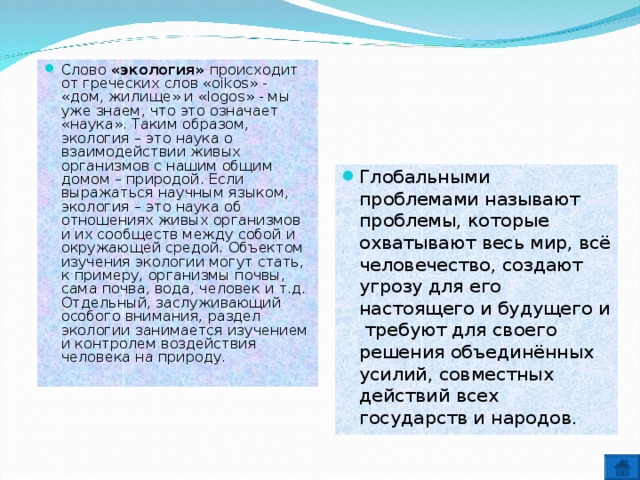 Слово «экология» происходит от греческих слов «oikos» - «дом, жилище» и «logos» - мы уже знаем, что это означает «наука». Таким образом, экология – это наука о взаимодействии живых организмов с нашим общим домом – природой. Если выражаться научным языком, экология – это наука об отношениях живых организмов и их сообществ между собой и окружающей средой. Объектом изучения экологии могут стать, к примеру, организмы почвы, сама почва, вода, человек и т.д. Отдельный, заслуживающий особого внимания, раздел экологии занимается изучением и контролем воздействия человека на природу. Глобальными проблемами называют проблемы, которые охватывают весь мир, всё человечество, создают угрозу для его настоящего и будущего и требуют для своего решения объединённых усилий, совместных действий всех государств и народов.  