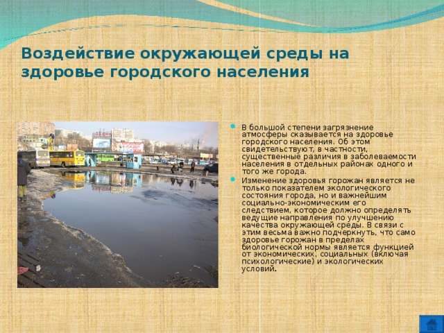 Воздействие окружающей среды на здоровье городского населения   В большой степени загрязнение атмосферы сказывается на здоровье городского населения. Об этом свидетельствуют, в частности, существенные различия в заболеваемости населения в отдельных районах одного и того же города. Изменение здоровья горожан является не только показателем экологического состояния города, но и важнейшим социально-экономическим его следствием, которое должно определять ведущие направления по улучшению качества окружающей среды. В связи с этим весьма важно подчеркнуть, что само здоровье горожан в пределах биологической нормы является функцией от экономических, социальных (включая психологические) и экологических условий .  