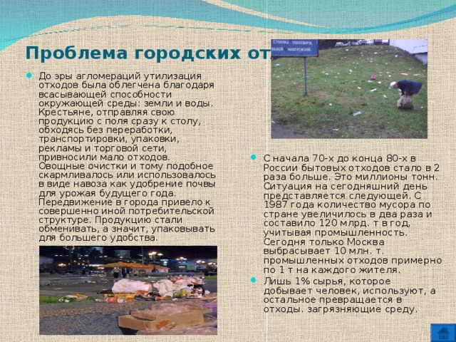 Проблема городских отходов.   До эры агломераций утилизация отходов была облегчена благодаря всасывающей способности окружающей среды: земли и воды. Крестьяне, отправляя свою продукцию с поля сразу к столу, обходясь без переработки, транспортировки, упаковки, рекламы и торговой сети, привносили мало отходов. Овощные очистки и тому подобное скармливалось или использовалось в виде навоза как удобрение почвы для урожая будущего года. Передвижение в города привело к совершенно иной потребительской структуре. Продукцию стали обменивать, а значит, упаковывать для большего удобства. С начала 70-х до конца 80-х в России бытовых отходов стало в 2 раза больше. Это миллионы тонн. Ситуация на сегодняшний день представляется следующей. С 1987 года количество мусора по стране увеличилось в два раза и составило 120 млрд. т в год, учитывая промышленность. Сегодня только Москва выбрасывает 10 млн. т. промышленных отходов примерно по 1 т на каждого жителя. Лишь 1% сырья, которое добывает человек, используют, а остальное превращается в отходы. загрязняющие среду.   