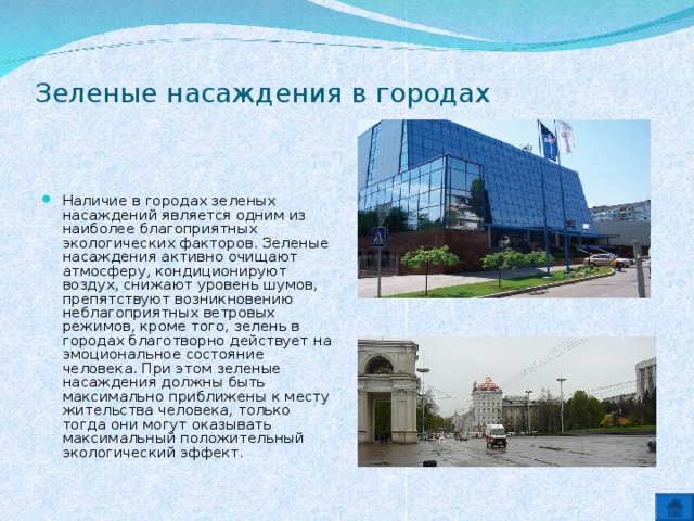 Зеленые насаждения в городах   Наличие в городах зеленых насаждений является одним из наиболее благоприятных экологических факторов. Зеленые насаждения активно очищают атмосферу, кондиционируют воздух, снижают уровень шумов, препятствуют возникновению неблагоприятных ветровых режимов, кроме того, зелень в городах благотворно действует на эмоциональное состояние человека. При этом зеленые насаждения должны быть максимально приближены к месту жительства человека, только тогда они могут оказывать максимальный положительный экологический эффект.  