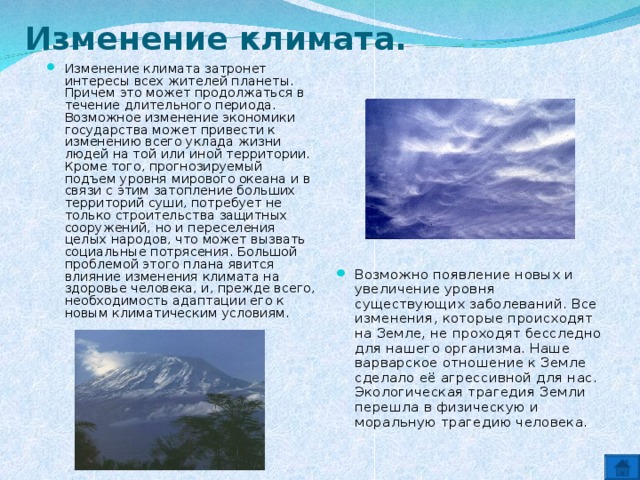 Изменение климата. Изменение климата затронет интересы всех жителей планеты. Причем это может продолжаться в течение длительного периода. Возможное изменение экономики государства может привести к изменению всего уклада жизни людей на той или иной территории. Кроме того, прогнозируемый подъем уровня мирового океана и в связи с этим затопление больших территорий суши, потребует не только строительства защитных сооружений, но и переселения целых народов, что может вызвать социальные потрясения. Большой проблемой этого плана явится влияние изменения климата на здоровье человека, и, прежде всего, необходимость адаптации его к новым климатическим условиям. Возможно появление новых и увеличение уровня существующих заболеваний. Все изменения, которые происходят на Земле, не проходят бесследно для нашего организма. Наше варварское отношение к Земле сделало её агрессивной для нас. Экологическая трагедия Земли перешла в физическую и моральную трагедию человека. 