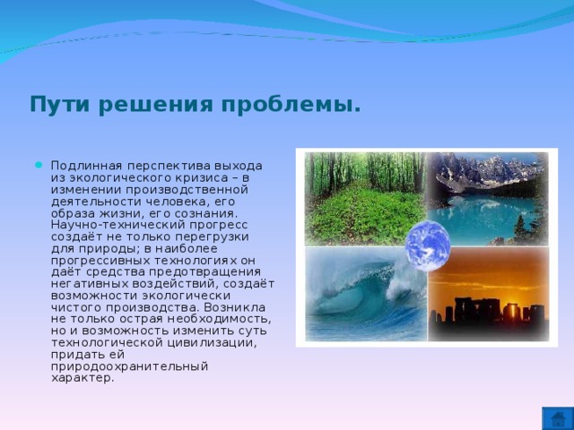 Пути решения проблемы. Подлинная перспектива выхода из экологического кризиса – в изменении производственной деятельности человека, его образа жизни, его сознания. Научно-технический прогресс создаёт не только перегрузки для природы; в наиболее прогрессивных технологиях он даёт средства предотвращения негативных воздействий, создаёт возможности экологически чистого производства. Возникла не только острая необходимость, но и возможность изменить суть технологической цивилизации, придать ей природоохранительный характер.  