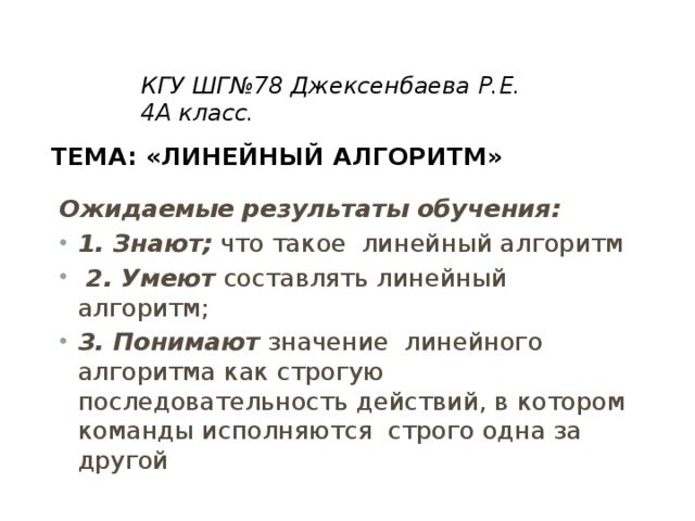 КГУ ШГ№78 Джексенбаева Р.Е. 4А класс.   Тема: «Линейный алгоритм»   Ожидаемые результаты обучения: 1. Знают; что такое линейный алгоритм  2. Умеют составлять линейный алгоритм; 3. Понимают значение линейного алгоритма как строгую последовательность действий, в котором команды исполняются строго одна за другой 