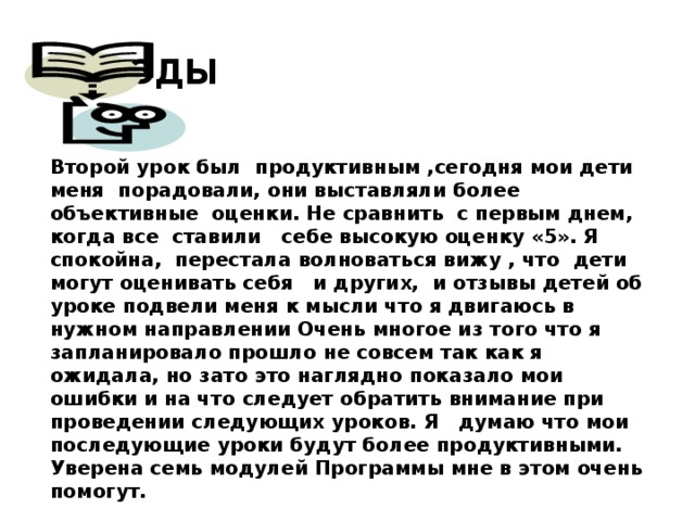 Выводы Второй урок был продуктивным ,сегодня мои дети меня порадовали, они выставляли более объективные оценки. Не сравнить с первым днем, когда все ставили себе высокую оценку «5». Я спокойна, перестала волноваться вижу , что дети могут оценивать себя и других, и отзывы детей об уроке подвели меня к мысли что я двигаюсь в нужном направлении Очень многое из того что я запланировало прошло не совсем так как я ожидала, но зато это наглядно показало мои ошибки и на что следует обратить внимание при проведении следующих уроков. Я думаю что мои последующие уроки будут более продуктивными. Уверена семь модулей Программы мне в этом очень помогут.  