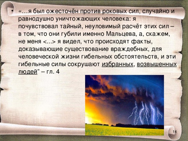 «…я был ожесточён против роковых сил, случайно и равнодушно уничтожающих человека: я почувствовал тайный, неуловимый расчёт этих сил – в том, что они губили именно Мальцева, а, скажем, не меня  я видел, что происходят факты, доказывающие существование враждебных, для человеческой жизни гибельных обстоятельств, и эти гибельные силы сокрушают избранных , возвышенных  людей ” – гл. 4  