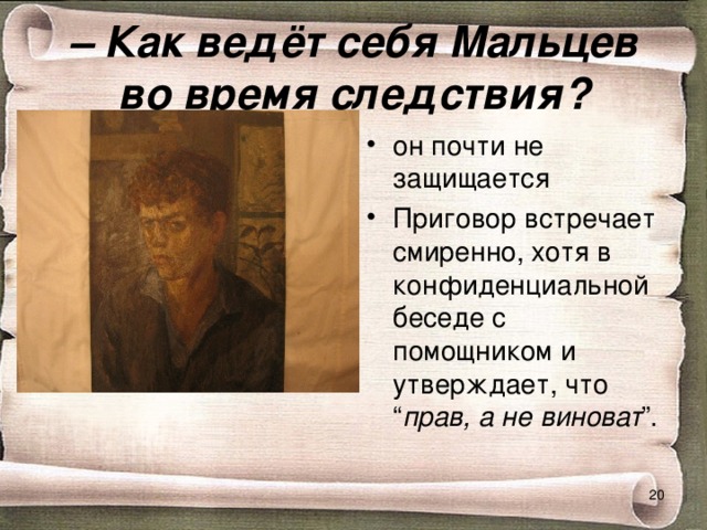 –  Как ведёт себя Мальцев во время следствия? он почти не защищается Приговор встречает смиренно, хотя в конфиденциальной беседе с помощником и утверждает, что “ прав, а не виноват ”.  