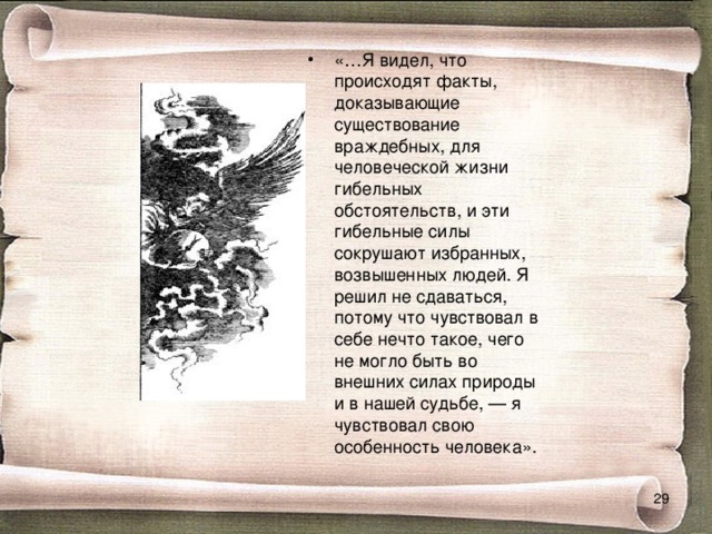 «…Я видел, что происходят факты, доказывающие существование враждебных, для человеческой жизни гибельных обстоятельств, и эти гибельные силы сокрушают избранных, возвышенных людей. Я решил не сдаваться, потому что чувствовал в себе нечто такое, чего не могло быть во внешних силах природы и в нашей судьбе, — я чувствовал свою особенность человека».  