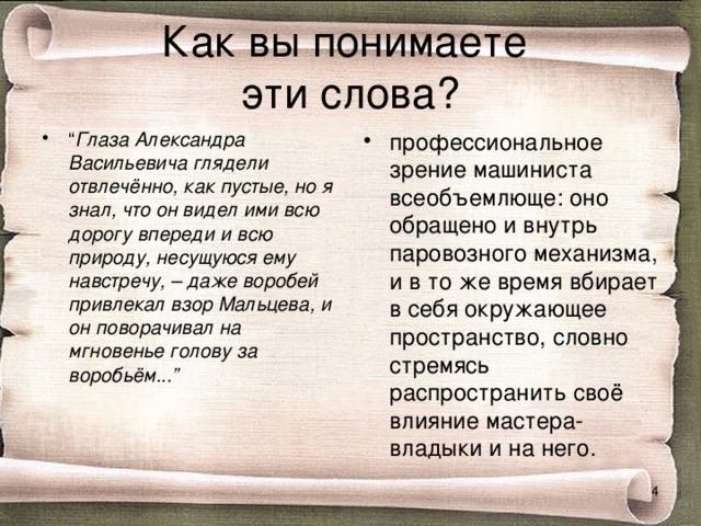 Как вы понимаете  эти слова? “ Глаза Александра Васильевича глядели отвлечённо, как пустые, но я знал, что он видел ими всю дорогу впереди и всю природу, несущуюся ему навстречу, – даже воробей привлекал взор Мальцева, и он поворачивал на мгновенье голову за воробьём...” профессиональное зрение машиниста всеобъемлюще: оно обращено и внутрь паровозного механизма, и в то же время вбирает в себя окружающее пространство, словно стремясь распространить своё влияние мастера-владыки и на него.  
