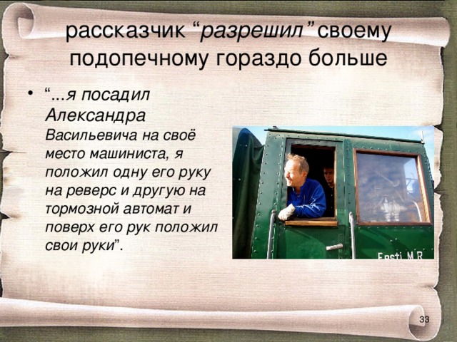 рассказчик “ разрешил” своему подопечному гораздо больше “ ... я посадил Александра Васильевича на своё место машиниста, я положил одну его руку на реверс и другую на тормозной автомат и поверх его рук положил свои руки ”.  