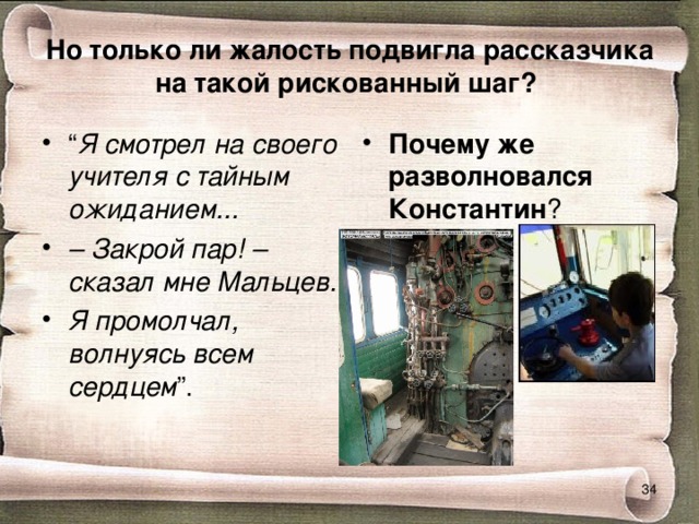 Но только ли жалость подвигла рассказчика на такой рискованный шаг?  “ Я смотрел на своего учителя с тайным ожиданием... –  Закрой пар! – сказал мне Мальцев. Я промолчал, волнуясь всем сердцем ”.  Почему же разволновался Константин ?  