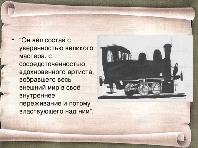 “ Он вёл состав с уверенностью великого мастера, с сосредоточенностью вдохновенного артиста, вобравшего весь внешний мир в своё внутреннее переживание и потому властвующего над ним”.  