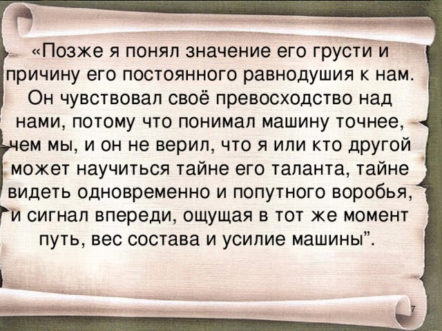 «Позже я понял значение его грусти и причину его постоянного равнодушия к нам. Он чувствовал своё превосходство над нами, потому что понимал машину точнее, чем мы, и он не верил, что я или кто другой может научиться тайне его таланта, тайне видеть одновременно и попутного воробья, и сигнал впереди, ощущая в тот же момент путь, вес состава и усилие машины”.  
