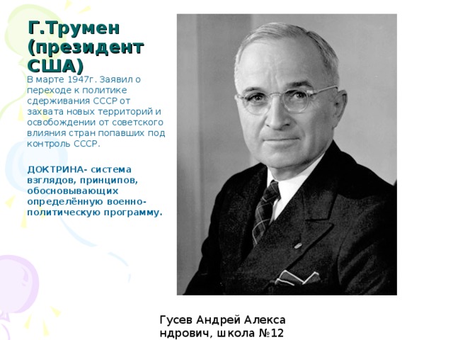 Г.Трумен (президент США) В марте 1947г. Заявил о переходе к политике сдерживания СССР от захвата новых территорий и освобождении от советского влияния стран попавших под контроль СССР. ДОКТРИНА- система взглядов, принципов, обосновывающих определённую военно-политическую программу. 1947г.-считается годом начала «холодной войны»  