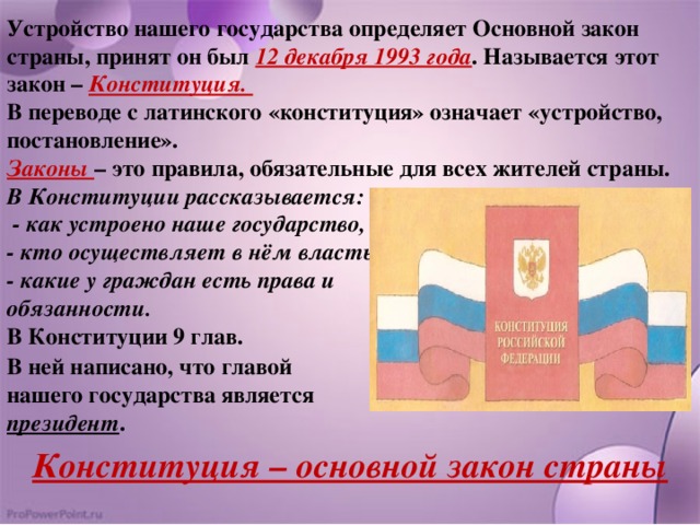 Устройство нашего государства определяет Основной закон страны, принят он был 12 декабря 1993 года . Называется этот закон – Конституция. В переводе с латинского «конституция» означает «устройство, постановление». Законы – это правила, обязательные для всех жителей страны. В Конституции рассказывается:  - как устроено наше государство, - кто осуществляет в нём власть, - какие у граждан есть права и обязанности. В Конституции 9 глав. В ней написано, что главой нашего государства является президент . Конституция – основной закон страны 