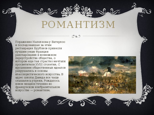 Романтизм   Поражение Наполеона у Ватерлоо и последовавшая за этим реставрация Бурбонов принесли лучшим умам Франции разочарования в возможном переустройстве общества, о котором еще так страстно мечтали просветители XVIII столетия. С крушением общественных идеалов разрушались и основы классицистического искусства. В адрес школы Давида все чаще слышались упреки. Рождалось новое мощное течение во французском изобразительном искусстве — романтизм. 