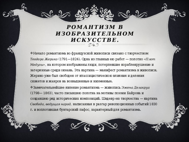 Романтизм в изобразительном искусстве.   Начало романтизма во французской живописи связано с творчеством Теодора Жерико (1791—1824). Одна из главных ею работ — полотно «Плот Медузы», на котором изображены люди, потерпевшие кораблекрушение и затерянные среди океана. Эта картина — манифест романтизма в живописи. Жерико уже был свободен от классицистическою влияния и деления сюжетов и жанров на возвышенные и низменные. Замечательнейшее явление романтизма — живопись Эжена Делакруа (1798— 1863), часто писавшею полотна на мотивы поэзии Байрона и создавшею ряд исторических композиций. Шедевр ею творчества — картина Свобода, ведущая народ, написанная в разгар революционных событий 1830 г. и воплотившая бунтарский пафос, характерный для романтизма. 
