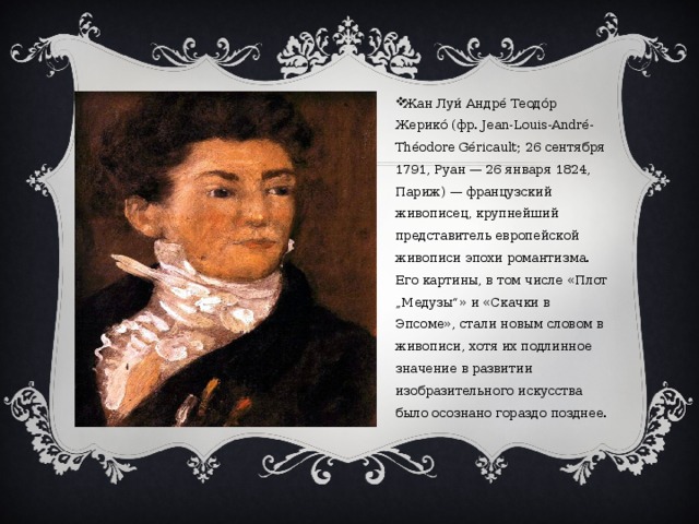 Жан Луи́ Андре́ Теодо́р Жерико́ (фр. Jean-Louis-André-Théodore Géricault; 26 сентября 1791, Руан — 26 января 1824, Париж) — французский живописец, крупнейший представитель европейской живописи эпохи романтизма. Его картины, в том числе «Плот „Медузы“» и «Скачки в Эпсоме», стали новым словом в живописи, хотя их подлинное значение в развитии изобразительного искусства было осознано гораздо позднее. 