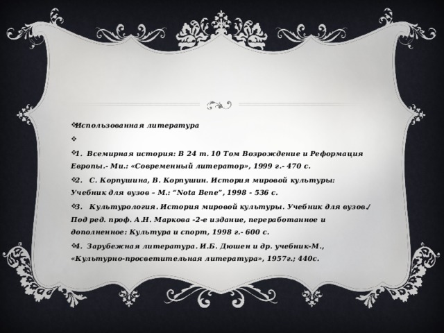 Использованная литература   1. Всемирная история: В 24 т. 10 Том Возрождение и Реформация Европы.- Ми.: «Современный литератор», 1999 г.- 470 с. 2. С. Корпушина, В. Корпушин. История мировой культуры: Учебник для вузов – М.: “Nota Bene”, 1998 - 536 с. 3. Культурология. История мировой культуры. Учебник для вузов./ Под ред. проф. А.Н. Маркова -2-е издание, переработанное и дополненное: Культура и спорт, 1998 г.- 600 с. 4. Зарубежная литература. И.Б. Дюшен и др. учебник-М., «Культурно-просветительная литература», 1957г.; 440с. 