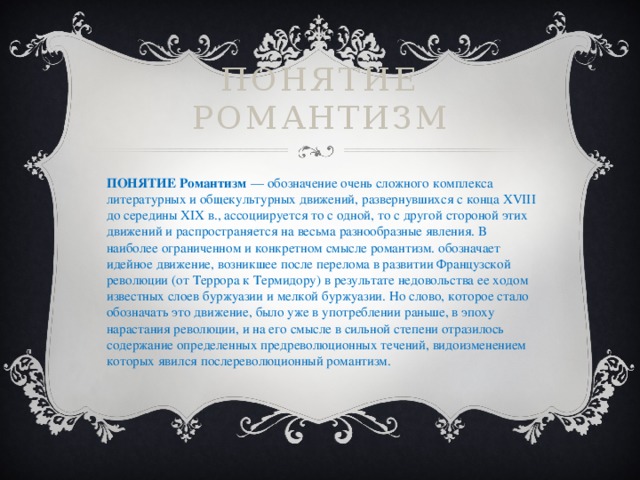 Понятие романтизм ПОНЯТИЕ Романтизм   — обозначение очень сложного комплекса литературных и общекультурных движений, развернувшихся с конца XVIII до середины XIX в., ассоциируется то с одной, то с другой стороной этих движений и распространяется на весьма разнообразные явления. В наиболее ограниченном и конкретном смысле романтизм. обозначает идейное движение, возникшее после перелома в развитии Французской революции (от Террора к Термидору) в результате недовольства ее ходом известных слоев буржуазии и мелкой буржуазии. Но слово, которое стало обозначать это движение, было уже в употреблении раньше, в эпоху нарастания революции, и на его смысле в сильной степени отразилось содержание определенных предреволюционных течений, видоизменением которых явился послереволюционный романтизм. 