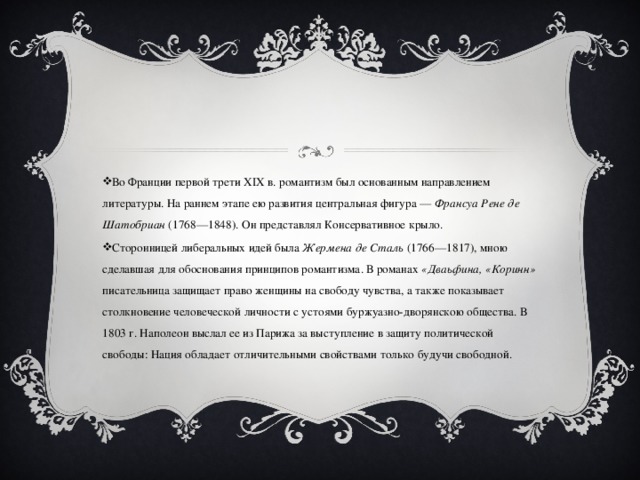 Во Франции первой трети ХIХ в. романтизм был основанным направлением литературы. На раннем этапе ею развития центральная фигура — Франсуа Рене де Шатобриан  (1768—1848). Он представлял Консервативное крыло. Сторонницей либеральных идей была Жермена де Сталь (1766—1817), мною сделавшая для обоснования принципов романтизма. В романах «Дваьфина, «Коринн» писательница защищает право женщины на свободу чувства, а также показывает столкновение человеческой личности с устоями буржуазно-дворянскою общества. В 1803 г. Наполеон выслал ее из Парижа за выступление в защиту политической свободы: Нация обладает отличительными свойствами только будучи свободной.  