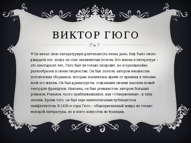Виктор гюго Он начал свою литературную деятельность очень рано. Ему было около двадцати лет, когда он стал знаменитым поэтом. Его жизнь в литературе – это шестьдесят лет. Гюго был не только плодовит, но и чрезвычайно разнообразен в своем творчестве. Он был поэтом, автором множества поэтических сборников, которые появлялись время от времени в течение всей его жизни. Он был драматургом, создавшим своими пьесами новый театр для французов. Наконец, он был романистом, автором больших романов. Романов, часто приближавшихся, как «Отверженные», к типу эпопеи. Кроме того, он был еще замечательным публицистом, памфлетистом. В 1830-е годы Гюго – общепризнанный вождь не только молодой литературы, но и всего искусства во Франции. 