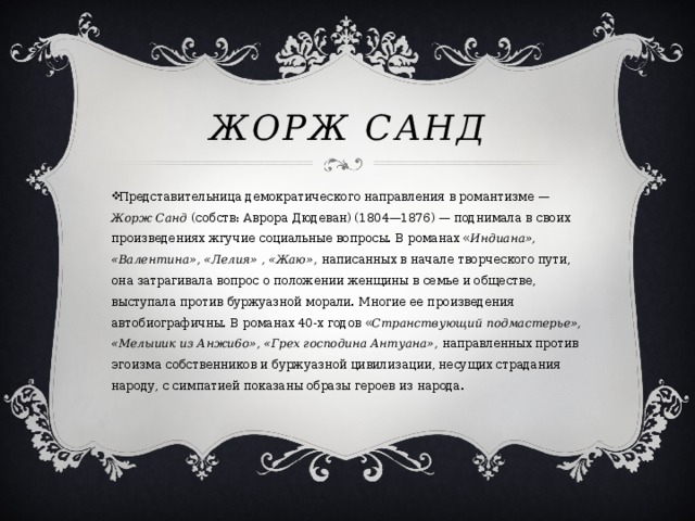Жорж Санд Представительница демократического направления в романтизме — Жорж Санд (собств: Аврора Дюдеван) (1804—1876) — поднимала в своих произведениях жгучие социальные вопросы. В романах « Индиана», «Валентина», «Лелия» , «Жаю», написанных в начале творческого пути, она затрагивала вопрос о положении женщины в семье и обществе, выступала против буржуазной морали. Многие ее произведения автобиографичны. В романах 40-х годов « Странствующий подмастерье», «Мелыиик из Анжи6о», «Грех господина Антуана», направленных против эгоизма собственников и буржуазной цивилизации, несущих страдания народу, с симпатией показаны образы героев из народа. 