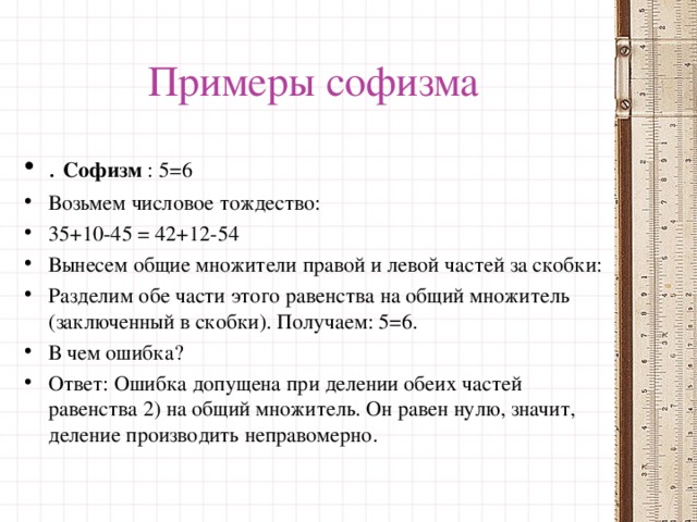 Примеры софизма . Софизм : 5=6 Возьмем числовое тождество:   35+10-45 = 42+12-54  Вынесем общие множители правой и левой частей за скобки: Разделим обе части этого равенства на общий множитель (заключенный в скобки). Получаем: 5=6. В чем ошибка? Ответ: Ошибка допущена при делении обеих частей равенства 2) на общий множитель. Он равен нулю, значит, деление производить неправомерно.  