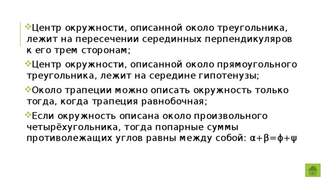 Центр окружности, описанной около треугольника, лежит на пересечении серединных перпендикуляров к его трем сторонам; Центр окружности, описанной около прямоугольного треугольника, лежит на середине гипотенузы; Около трапеции можно описать окружность только тогда, когда трапеция равнобочная; Если окружность описана около произвольного четырёхугольника, тогда попарные суммы противолежащих углов равны между собой: α+β=ϕ+ψ 