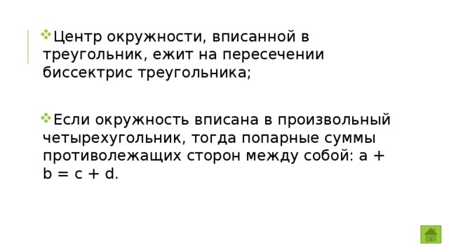 Центр окружности, вписанной в треугольник, ежит на пересечении биссектрис треугольника; Если окружность вписана в произвольный четырехугольник, тогда попарные суммы противолежащих сторон между собой: a + b = c + d. 
