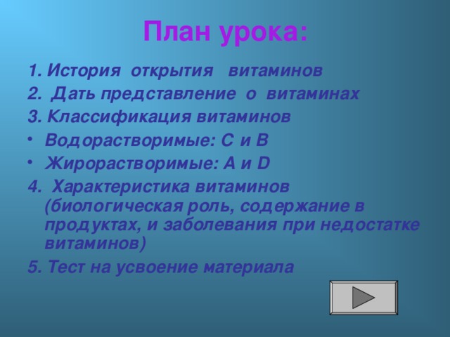 План урока: 1. История открытия витаминов 2. Дать представление о витаминах 3. Классификация витаминов Водорастворимые: С и В Жирорастворимые: А и D 4.  Характеристика витаминов (биологическая роль, содержание в продуктах, и заболевания при недостатке витаминов) 5. Тест на усвоение материала 