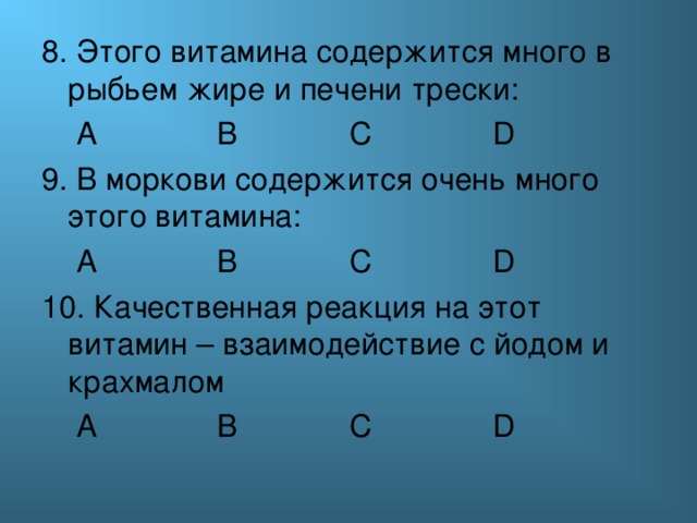 8. Этого витамина содержится много в рыбьем жире и печени трески:  А  В    С   D 9. В моркови содержится очень много этого витамина:  А  В    С   D 10. Качественная реакция на этот витамин – взаимодействие с йодом и крахмалом  А  В    С   D 
