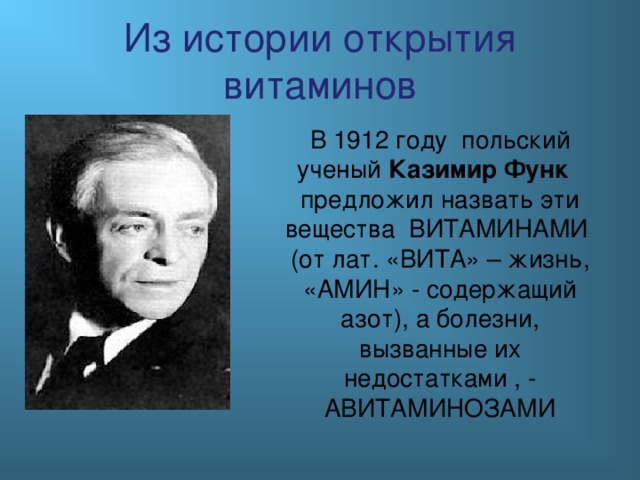 Из истории открытия витаминов В 1912 году польский ученый Казимир Функ предложил назвать эти вещества ВИТАМИНАМИ (от лат. «ВИТА» – жизнь, «АМИН» - содержащий азот), а болезни, вызванные их недостатками , - АВИТАМИНОЗАМИ 
