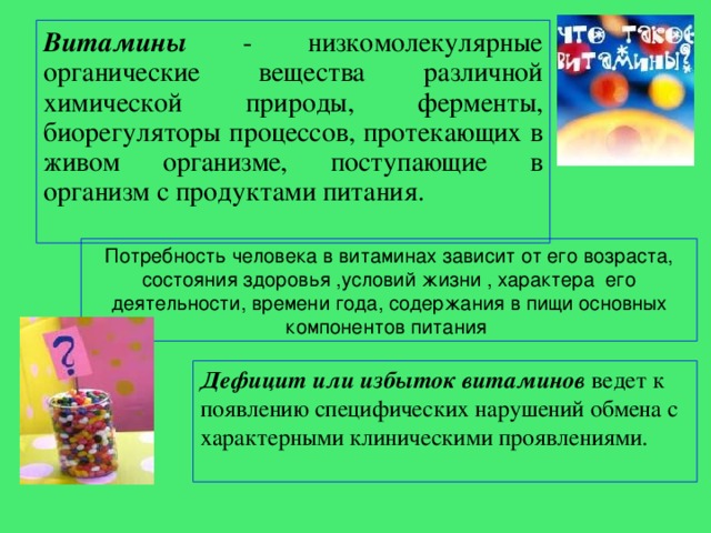 Витамины  - низкомолекулярные органические вещества различной химической природы, ферменты, биорегуляторы процессов, протекающих в живом организме, поступающие в организм с продуктами питания. Потребность человека в витаминах зависит от его возраста, состояния здоровья ,условий жизни , характера его деятельности, времени года, содержания в пищи основных компонентов питания Дефицит или избыток витаминов ведет к появлению специфических нарушений обмена с характерными клиническими проявлениями. 