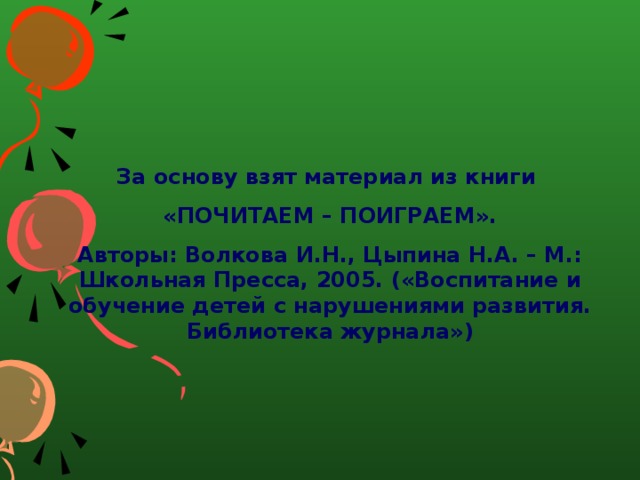   За основу взят материал из книги «ПОЧИТАЕМ – ПОИГРАЕМ». Авторы: Волкова И.Н., Цыпина Н.А. – М.: Школьная Пресса, 2005. («Воспитание и обучение детей с нарушениями развития. Библиотека журнала») 