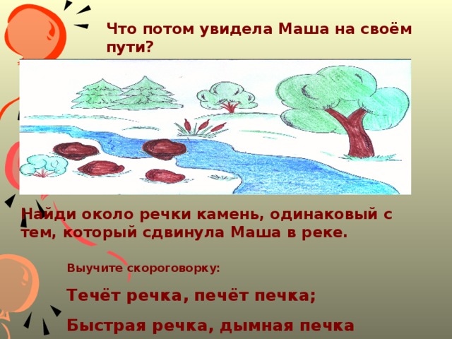 Что потом увидела Маша на своём пути?  Найди около речки камень, одинаковый с тем, который сдвинула Маша в реке. Выучите скороговорку: Течёт речка, печёт печка; Быстрая речка, дымная печка 