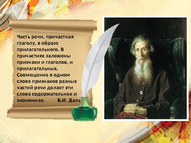Часть речи, причастная глаголу, в образе прилагательного. В причастиях заложены признаки и глаголов, и прилагательных. Совмещение в одном слове признаков разных частей речи делает эти слова содержательнее и экономнее. В.И. Даль   