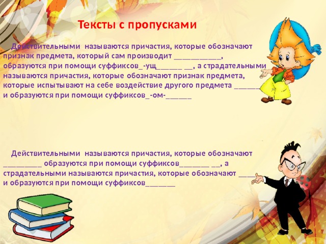  Тексты с пропусками   Действительными называются причастия, которые обозначают признак предмета, который сам производит ___________, образуются при помощи суффиксов_-ущ______ __, а страдательными называются причастия, которые обозначают признак предмета, которые испытывают на себе воздействие другого предмета _______ и образуются при помощи суффиксов_-ом-______       Действительными называются причастия, которые обозначают _________ образуются при помощи суффиксов_______ __, а страдательными называются причастия, которые обозначают _______ и образуются при помощи суффиксов_______        