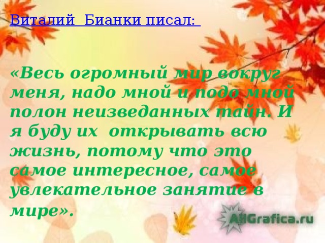          Виталий Бианки писал:    «Весь огромный мир вокруг меня, надо мной и подо мной полон неизведанных тайн. И я буду их открывать всю жизнь, потому что это самое интересное, самое увлекательное занятие в мире».  