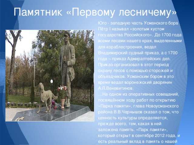 Памятник «Первому лесничему» Юго - западную часть Усманского бора Пётр I называл «золотым кустом государства Российского». До 1700 года всеми лесами нашего края, выделенными для кораблестроения, ведал Владимирский судный приказ, а с 1700 года – приказ Адмиралтейских дел. Приказ организовал в этот период охрану лесов с помощью сторожей и объездчиков. Усманским бором в это время ведал воронежский дворянин А.Л.Веневитинов. … На одном из оперативных совещаний, посвящённом ходу работ по открытию «Парка памяти», глава Новоусманского района В.В.Чернышов сказал о том, что ценность культуры определяется, прежде всего, тем, какая в ней заложена память. «Парк памяти», который открыт в сентябре 2012 года, и есть реальный вклад в память о нашей истории, о наших предках. 