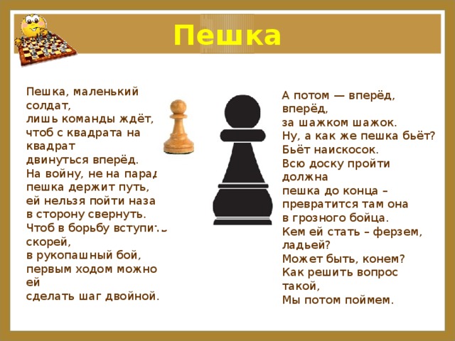 Пешка Пешка, маленький солдат, лишь команды ждёт, чтоб с квадрата на квадрат двинуться вперёд. На войну, не на парад, пешка держит путь, ей нельзя пойти назад, в сторону свернуть. Чтоб в борьбу вступить скорей, в рукопашный бой, первым ходом можно ей сделать шаг двойной. А потом — вперёд, вперёд, за шажком шажок. Ну, а как же пешка бьёт? Бьёт наискосок. Всю доску пройти должна пешка до конца – превратится там она в грозного бойца. Кем ей стать – ферзем, ладьей? Может быть, конем? Как решить вопрос такой, Мы потом поймем. 