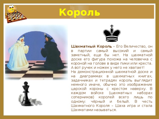 Король Шахматный Король  – Его Величество, он в партии самый высокий и самый заметный, еще бы нет. На шахматной доске его фигура похожа на человечка с короной на голове в виде пики или креста. А вот ручек и ножек у него не хватает! На демонстрационной шахматной доске и на диаграммах в шахматных книгах, задачниках и тетрадях король выглядит немного иначе, обычно это изображение царской короны с крестом наверху. В каждом войске (шахматных наборах соперников) королей всего лишь по одному: чёрный и белый. В честь Шахматного Короля – Шаха игра и стала Шахматами называться. 