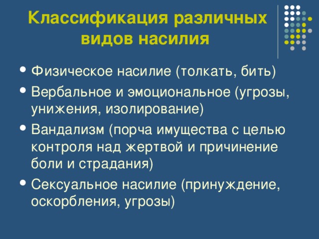 Классификация различных видов насилия  Физическое насилие (толкать, бить) Вербальное и эмоциональное (угрозы, унижения, изолирование) Вандализм (порча имущества с целью контроля над жертвой и причинение боли и страдания) Сексуальное насилие (принуждение, оскорбления, угрозы)  