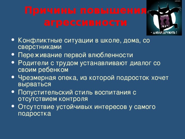 Причины повышения агрессивности Конфликтные ситуации в школе, дома, со сверстниками Переживание первой влюбленности Родители с трудом устанавливают диалог со своим ребенком Чрезмерная опека, из которой подросток хочет вырваться Попустительский стиль воспитания с отсутствием контроля Отсутствие устойчивых интересов у самого подростка 