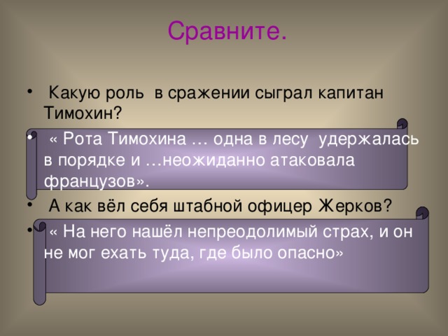  Сравните.  Какую роль в сражении сыграл капитан Тимохин?  « Рота Тимохина … одна в лесу удержалась в порядке и …неожиданно атаковала французов».   А как вёл себя штабной офицер Жерков?  « На него нашёл непреодолимый страх, и он не мог ехать туда, где было опасно» 